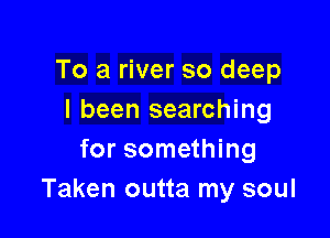 To a river so deep
I been searching

for something
Taken outta my soul