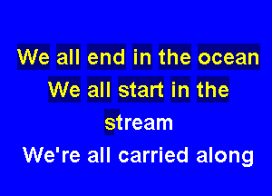 We all end in the ocean
We all start in the

stream
We're all carried along