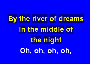 By the river of dreams
In the middle of

the night
Oh, oh, oh, oh,
