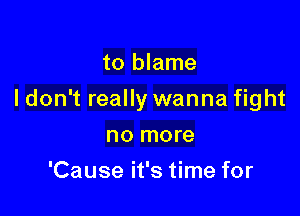to blame

I don't really wanna fight

no more
'Cause it's time for
