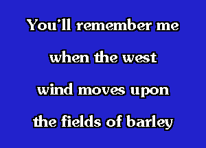 You'll remember me
when the west

wind movas upon

the fields of barley