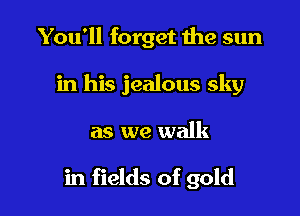 You'll forget the sun

in his jealous sky

as we walk

in fields of gold