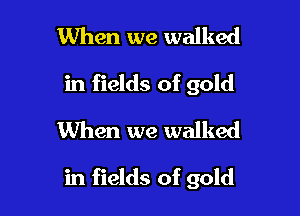 When we walked
in fields of gold
When we walked

in fields of gold