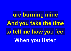 are burning mine
And you take the time

to tell me how you feel

When you listen