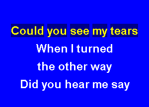 Could you see my tears
When lturned
the other way

Did you hear me say