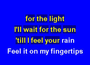 for the light
I'll wait for the sun
'till Ifeel your rain

Feel it on my fingertips