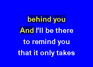 behind you
And I'll be there
to remind you

that it only takes