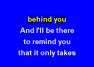 behind you
And I'll be there
to remind you

that it only takes