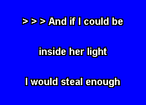 ) And if I could be

inside her light

I would steal enough