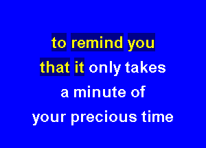 to remind you

that it only takes

a minute of
your precious time