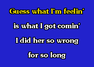 Guess what I'm feelin'
is what 1 got comin'

I did her so wrong

for so long I