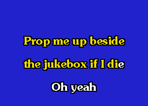 Prop me up baside

the jukebox if I die

Oh yeah