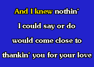 And I knew nothin'
I could say or do
would come close to

thankin' you for your love