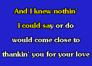 And I knew nothin'
I could say or do
would come close to

thankin' you for your love