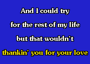 And I could try

for the rest of my life
but that wouldn't

thankin' you for your love