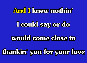 And I knew nothin'
I could say or do
would come close to

thankin' you for your love