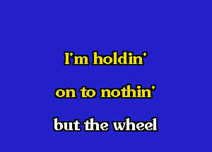 I'm holdin'

on to nothin'

but the wheel