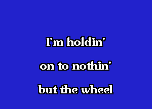 I'm holdin'

on to nothin'

but the wheel