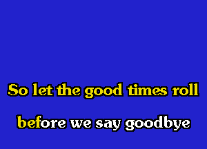 So let the good timw roll

before we say goodbye