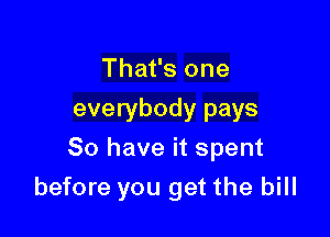 That's one
everybody pays
80 have it spent

before you get the bill