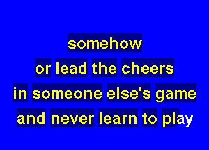 somehow
or lead the cheers

in someone else's game

and never learn to play