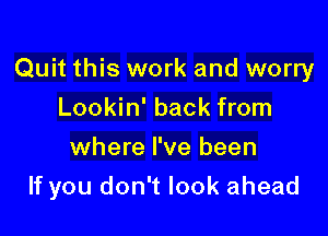 Quit this work and worry

Lookin' back from
where I've been
If you don't look ahead