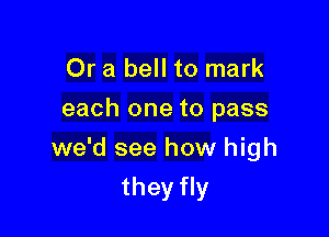 Or a bell to mark
each one to pass

we'd see how high

they fly