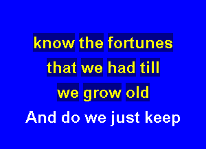 know the fortunes
that we had till
we grow old

And do we just keep