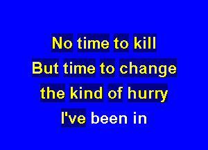 No time to kill
But time to change

the kind of hurry
I've been in