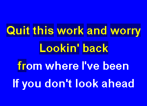 Quit this work and worry
Lookin' back

from where I've been

If you don't look ahead