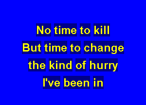 No time to kill
But time to change

the kind of hurry
I've been in