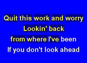 Quit this work and worry
Lookin' back

from where I've been

If you don't look ahead