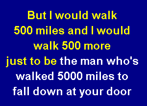 But I would walk
500 miles and I would
walk 500 more
just to be the man who's
walked 5000 miles to

fall down at your door