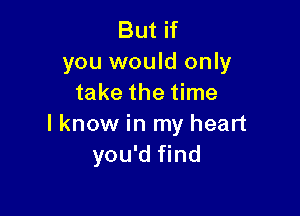 But if
you would only
take the time

I know in my heart
you'd find