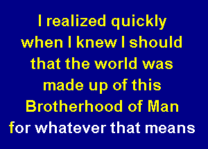 I realized quickly
when I knew I should
that the world was

made up of this
Brotherhood of Man
for whatever that means