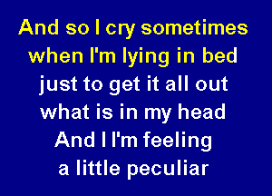 And so I cry sometimes
when I'm lying in bed
just to get it all out
what is in my head
And I I'm feeling
a little peculiar