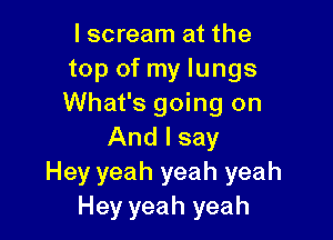 I scream at the
top of my lungs
What's going on

And I say
Hey yeah yeah yeah
Hey yeah yeah