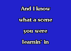 And I know

what a scene
you were

learnin' in