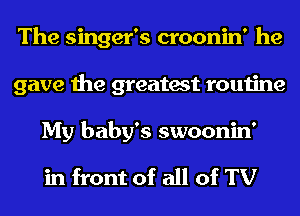 The singer's croonin' he
gave the greatest routine
My baby's swoonin'

in front of all of TV