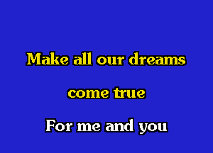 Make all our dreams

come true

For me and you