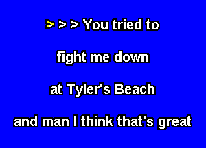 t' You tried to
fight me down

at Tyler's Beach

and man I think that's great