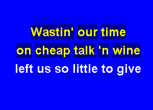 Wastin' our time
on cheap talk 'n wine

left us so little to give