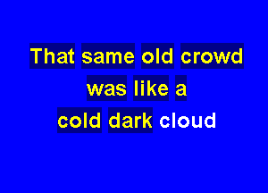 That same old crowd
was like a

cold dark cloud