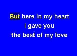 But here in my heart
I gave you

the best of my love