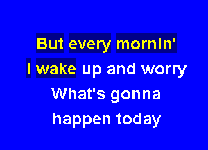 But every mornin'
I wake up and worry

What's gonna
happentoday