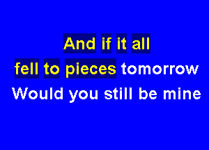 And if it all
fell to pieces tomorrow

Would you still be mine