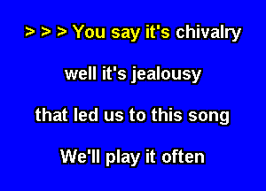 ta i? r) You say it's chivalry
well it's jealousy

that led us to this song

We'll play it often