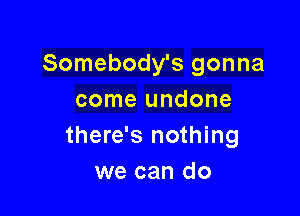 Somebody's gonna
come undone

there's nothing
we can do