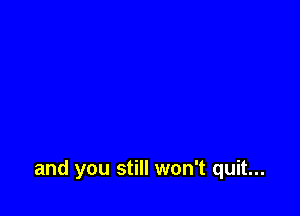 and you still won't quit...