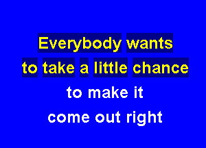 Everybody wants
to take a little chance

to make it
come out right